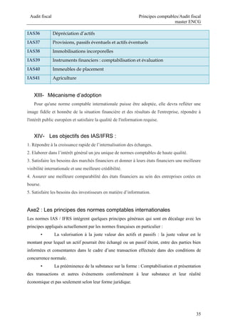 Audit fiscal Principes comptables/Audit fiscal
master ENCG
35
IAS36 Dépréciation d’actifs
IAS37 Provisions, passifs éventuels et actifs éventuels
IAS38 Immobilisations incorporelles
IAS39 Instruments financiers : comptabilisation et évaluation
IAS40 Immeubles de placement
IAS41 Agriculture
XIII- Mécanisme d’adoption
Pour qu'une norme comptable internationale puisse être adoptée, elle devra refléter une
image fidèle et honnête de la situation financière et des résultats de l'entreprise, répondre à
l'intérêt public européen et satisfaire la qualité de l'information requise.
XIV- Les objectifs des IAS/IFRS :
1. Répondre à la croissance rapide de l’internalisation des échanges.
2. Elaborer dans l’intérêt général un jeu unique de normes comptables de haute qualité.
3. Satisfaire les besoins des marchés financiers et donner à leurs états financiers une meilleure
visibilité internationale et une meilleure crédibilité.
4. Assurer une meilleure comparabilité des états financiers au sein des entreprises cotées en
bourse.
5. Satisfaire les besoins des investisseurs en matière d’information.
Axe2 : Les principes des normes comptables internationales
Les normes IAS / IFRS intègrent quelques principes généraux qui sont en décalage avec les
principes appliqués actuellement par les normes françaises en particulier :
• La valorisation à la juste valeur des actifs et passifs : la juste valeur est le
montant pour lequel un actif pourrait être échangé ou un passif éteint, entre des parties bien
informées et consentantes dans le cadre d’une transaction effectuée dans des conditions de
concurrence normale.
• La prééminence de la substance sur la forme : Comptabilisation et présentation
des transactions et autres événements conformément à leur substance et leur réalité
économique et pas seulement selon leur forme juridique.
 