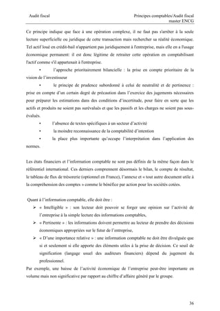 Audit fiscal Principes comptables/Audit fiscal
master ENCG
36
Ce principe indique que face à une opération complexe, il ne faut pas s'arrêter à la seule
lecture superficielle ou juridique de cette transaction mais rechercher sa réalité économique.
Tel actif loué en crédit-bail n'appartient pas juridiquement à l'entreprise, mais elle en a l'usage
économique permanent: il est donc légitime de retraiter cette opération en comptabilisant
l'actif comme s'il appartenait à l'entreprise.
• l’approche prioritairement bilancielle : la prise en compte prioritaire de la
vision de l’investisseur
• le principe de prudence subordonné à celui de neutralité et de pertinence :
prise en compte d’un certain degré de précaution dans l’exercice des jugements nécessaires
pour préparer les estimations dans des conditions d’incertitude, pour faire en sorte que les
actifs et produits ne soient pas surévalués et que les passifs et les charges ne soient pas sous-
évalués.
• l’absence de textes spécifiques à un secteur d’activité
• la moindre reconnaissance de la comptabilité d’intention
• la place plus importante qu’occupe l’interprétation dans l’application des
normes.
Les états financiers et l’information comptable ne sont pas définis de la même façon dans le
référentiel international. Ces derniers comprennent désormais le bilan, le compte de résultat,
le tableau de flux de trésorerie (optionnel en France), l’annexe et « tout autre document utile à
la compréhension des comptes » comme le bénéfice par action pour les sociétés cotées.
Quant à l’information comptable, elle doit être :
 « Intelligible » : son lecteur doit pouvoir se forger une opinion sur l’activité de
l’entreprise à la simple lecture des informations comptables,
 « Pertinente » : les informations doivent permettre au lecteur de prendre des décisions
économiques appropriées sur le futur de l’entreprise,
 « D’une importance relative » : une information comptable ne doit être divulguée que
si et seulement si elle apporte des éléments utiles à la prise de décision. Ce seuil de
signification (langage usuel des auditeurs financiers) dépend du jugement du
professionnel.
Par exemple, une baisse de l’activité économique de l’entreprise peut-être importante en
volume mais non significative par rapport au chiffre d’affaire généré par le groupe.
 