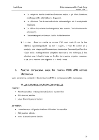 Audit fiscal Principes comptables/Audit fiscal
master ENCG
38
 Un compte de résultat orienté sur le cout de revient et qui laisse de cote de
nombreux soldes intermédiaires de gestion.
 Un tableau de flux de trésorerie visant à communiquer sur la transparence
financière.
 Un tableau de variation des fons propres pour mesurer l’enrichissement des
actionnaires
 Des annexes particulièrement étoffés de l information.
4. Les états financiers établis en normes IFRS sont prédictifs est ils font
référence systématiquement au mot « valeur ». l objet des normes est d
apprécier pour chaque actif les avantages économique futurs qui justifient leur
valeur. ainsi à l’enregistrement comptable base sur le cout historique, il faut
substituer une évaluation basée sur des flux de tresororie projetées en normes
IFRS. on va évaluer tous les postes à "la Juste Valeur".
II- Analyse comparative entre les normes IFRS /IAS normes
Marocaines
Voici une analyse comparative des normes IAS/IFRS et normes comptables marocaines.
11.LES IMMOBILISATIONS INCORPORELLES
IAS/IFRS
 Amortissement de certaines immobilisations incorporelles
 Réévaluation possible
 Mode d’amortissement linéaire
AU MAROC
 ·Amortissement obligatoire des immobilisations incorporelles
 Réévaluation interdite
 Mode d’amortissement linéaire
 