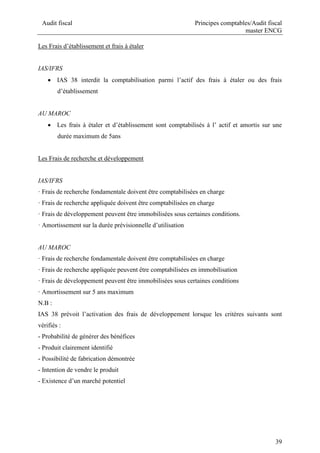 Audit fiscal Principes comptables/Audit fiscal
master ENCG
39
Les Frais d’établissement et frais à étaler
IAS/IFRS
 IAS 38 interdit la comptabilisation parmi l’actif des frais à étaler ou des frais
d’établissement
AU MAROC
 Les frais à étaler et d’établissement sont comptabilisés à l’ actif et amortis sur une
durée maximum de 5ans
Les Frais de recherche et développement
IAS/IFRS
· Frais de recherche fondamentale doivent être comptabilisées en charge
· Frais de recherche appliquée doivent être comptabilisées en charge
· Frais de développement peuvent être immobilisées sous certaines conditions.
· Amortissement sur la durée prévisionnelle d’utilisation
AU MAROC
· Frais de recherche fondamentale doivent être comptabilisées en charge
· Frais de recherche appliquée peuvent être comptabilisées en immobilisation
· Frais de développement peuvent être immobilisées sous certaines conditions
· Amortissement sur 5 ans maximum
N.B :
IAS 38 prévoit l’activation des frais de développement lorsque les critères suivants sont
vérifiés :
- Probabilité de générer des bénéfices
- Produit clairement identifié
- Possibilité de fabrication démontrée
- Intention de vendre le produit
- Existence d’un marché potentiel
 