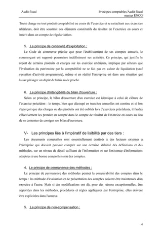 Audit fiscal Principes comptables/Audit fiscal
master ENCG
4
Toute charge ou tout produit comptabilisé au cours de l’exercice et se rattachant aux exercices
ultérieurs, doit être soustrait des éléments constitutifs du résultat de l’exercice en cours et
inscrit dans un compte de régularisation.
5. Le principe de continuité d'exploitation :
Le Code de commerce précise que pour l'établissement de ses comptes annuels, le
commerçant est supposé poursuivre indéfiniment ses activités. Ce principe, qui justifie le
report de certains produits et charges sur les exercice ultérieurs, implique par ailleurs que
l'évaluation du patrimoine par la comptabilité ne se fait pas en valeur de liquidation (sauf
cessation d'activité programmée), même si en réalité l'entreprise est dans une situation qui
laisse présager un dépôt de bilan assez proche.
6. Le principe d'intangibilité du bilan d'ouverture :
Selon ce principe, le bilan d'ouverture d'un exercice est identique à celui de clôture de
l'exercice précédent : le temps, bien que découpé en tranches annuelles est continu et si l'on
s'aperçoit que des charges ou des produits ont été oubliés lors d'exercices précédents, il faudra
effectivement les prendre en compte dans le compte de résultat de l'exercice en cours au lieu
de se contenter de corriger son bilan d'ouverture.
V- Les principes liés à l'impératif de lisibilité par des tiers :
Les documents comptables sont essentiellement destinés à des lecteurs externes à
l'entreprise qui doivent pouvoir compter sur une certaine stabilité des définitions et des
méthodes, sur un niveau de détail suffisant de l'information et sur l'existence d'informations
adaptées à une bonne compréhension des comptes.
4. Le principe de permanence des méthodes :
Le principe de permanence des méthodes permet la comparabilité des comptes dans le
temps : les méthode d'évaluation et de présentation des comptes doivent être maintenues d'un
exercice à l'autre. Mais si des modifications ont dû, pour des raisons exceptionnelles, être
apportées dans les méthodes, procédures et règles appliquées par l'entreprise, elles doivent
être explicitées dans l'annexe.
5. Le principe de non-compensation :
 