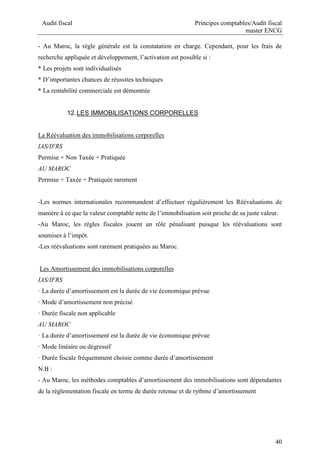Audit fiscal Principes comptables/Audit fiscal
master ENCG
40
- Au Maroc, la règle générale est la constatation en charge. Cependant, pour les frais de
recherche appliquée et développement, l’activation est possible si :
* Les projets sont individualisés
* D’importantes chances de réussites techniques
* La rentabilité commerciale est démontrée
12.LES IMMOBILISATIONS CORPORELLES
La Réévaluation des immobilisations corporelles
IAS/IFRS
Permise + Non Taxée + Pratiquée
AU MAROC
Permise + Taxée + Pratiquée rarement
-Les normes internationales recommandent d’effectuer régulièrement les Réévaluations de
manière à ce que la valeur comptable nette de l’immobilisation soit proche de sa juste valeur.
-Au Maroc, les règles fiscales jouent un rôle pénalisant puisque les réévaluations sont
soumises à l’impôt.
-Les réévaluations sont rarement pratiquées au Maroc.
Les Amortissement des immobilisations corporelles
IAS/IFRS
· La durée d’amortissement est la durée de vie économique prévue
· Mode d’amortissement non précisé
· Durée fiscale non applicable
AU MAROC
· La durée d’amortissement est la durée de vie économique prévue
· Mode linéaire ou dégressif
· Durée fiscale fréquemment choisie comme durée d’amortissement
N.B :
- Au Maroc, les méthodes comptables d’amortissement des immobilisations sont dépendantes
de la réglementation fiscale en terme de durée retenue et de rythme d’amortissement
 