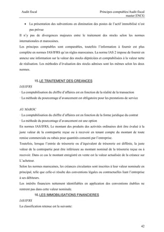 Audit fiscal Principes comptables/Audit fiscal
master ENCG
42
 La présentation des subventions en diminution des postes de l’actif immobilisé n’est
pas prévue
Il n’y pas de divergences majeures entre le traitement des stocks selon les normes
internationales et marocaines.
Les principes comptables sont comparables, toutefois l’information à fournir est plus
complète en normes IAS/IFRS qu’en règles marocaines. La norme IAS 2 impose de fournir en
annexe une information sur la valeur des stocks dépréciées et comptabilisées à la valeur nette
de réalisation. Les méthodes d’évaluation des stocks admises sont les mêmes selon les deux
normes.
15.LE TRAITEMENT DES CREANCES
IAS/IFRS
· La comptabilisation du chiffre d’affaires est en fonction de la réalité de la transaction
· La méthode du pourcentage d’avancement est obligatoire pour les prestations de service
AU MAROC
· La comptabilisation du chiffre d’affaires est en fonction de la forme juridique du contrat
· La méthode du pourcentage d’avancement est une option
En normes IAS/IFRS, Le montant des produits des activités ordinaires doit être évalué à la
juste valeur de la contrepartie reçue ou à recevoir en tenant compte du montant de toute
remise commerciale ou rabais pour quantités consenti par l’entreprise.
Toutefois, lorsque l’entrée de trésorerie ou d’équivalent de trésorerie est différée, la juste
valeur de la contrepartie peut être inférieure au montant nominal de la trésorerie reçue ou à
recevoir. Dans ce cas le montant enregistré en vente est la valeur actualisée de la créance sur
L’acheteur.
Selon les normes marocaines, les créances circulantes sont inscrites à leur valeur nominale en
principal, telle que celle-ci résulte des conventions légales ou contractuelles liant l’entreprise
à ses débiteurs.
Les intérêts financiers nettement identifiables en application des conventions établies ne
rentrent pas dans cette valeur nominale.
16.LES IMMOBILISATIONS FINANCIERES
IAS/IFRS
La classification retenue est la suivante:
 