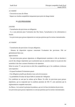 Audit fiscal Principes comptables/Audit fiscal
master ENCG
44
AU MAROC
· Conversion au taux de clôture
· Impact sur résultat comptabilisé uniquement pour perte de change latente
18.LES PROVISIONS
IAS/IFRS
· l’actualisation des provisions est obligatoire.
· il y a une précision pour l’estimation des flux futurs, l’actualisation et les informations à
fournir.
· Les provisions pour grosses réparations ne sont pas permises par les normes internationales.
AU MAROC
· l’actualisation des provisions n’est pas obligatoire.
· Absence de disposition expresse concernant l’évaluation des provisions. Elle est
généralement faite avec
approximation
· Une provision pour grosses réparations et obligatoirement constituée si elle est destinée à
couvrir des charges importantes qui ne présentent pas un caractère annuel et ne peuvent être
assimilées à des frais courants d'entretien et de réparation.
Selon la norme 37, une provision ne doit être comptabilisée que si les conditions ci-dessous
sont respectées :
- Un passif résultant d’événements passés
- Une obligation actuelle qui aboutira à une sortie de ressources
- La probabilité d’évaluer de façon fiable le montant de l’obligation
Ces conditions ne sont pas les mêmes qu’au Maroc. En effet, les provisions pour grosses
réparations, qui ne respectant pas la condition première de IAS 37, sont autorisées par la
réglementation comptable marocaine.
Au Maroc, c’est surtout le principe de prudence, qui est à la base de dotation de provision.
Les provisions pour grosses réparations ne sont pas permises par les normes internationales.
 