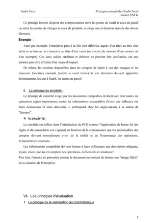 Audit fiscal Principes comptables/Audit fiscal
master ENCG
5
Ce principe interdit d'opérer des compensations entre les postes de l'actif et ceux du passif
ou entre les postes de charges et ceux de produits, et exige une évaluation séparée des divers
éléments.
Exemple :
Ainsi par exemple, l'entreprise peut à la fois être débitrice auprès d'un tiers au titre d'un
achat et se trouver sa créancière au titre d'une vente (ou encore du montant d'une avance ou
d'un acompte). Ces deux soldes créditeur et débiteur ne peuvent être confondus, car une
créance peut être affectée d'un risque d'impayé.
De même, les sommes disponibles dans les comptes de dépôt à vue des banques et les
concours bancaires courants (crédits à court terme) de ces dernières doivent apparaître
distinctement, les uns à l'actif, les autres au passif.
6. Le principe de sincérité :
Le principe de sincérité exige que les documents comptables révèlent aux tiers toutes les
opérations jugées importantes, toutes les informations susceptibles d'avoir une influence sur
leurs évaluations et leurs décisions. Il correspond chez les anglo-saxons à la notion de
"fairness".
 la sincérité :
La sincérité est définie dans l'introduction du PCG comme "l'application de bonne foi des
règles et des procédures (en vigueur) en fonction de la connaissance que les responsables des
comptes doivent normalement avoir de la réalité et de l'importance des opérations,
événements et situations …
Les informations comptables doivent donner à leurs utilisateurs une description adéquate,
loyale, claire, précise et complète des opérations, évènements et situations".
Plus loin, l'annexe est présentée comme le document permettant de donner une "image fidèle"
de la situation de l'entreprise.
VI- Les principes d'évaluation
1. Le principe de la valorisation au coût historique
 