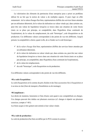 Audit fiscal Principes comptables/Audit fiscal
master ENCG
6
La valorisation des éléments du patrimoine d'une entreprise pose a priori un problème
délicat lié au fait que la notion de valeur a de multiples aspects. Il peut s'agir en effet
notamment : de la valeur d'usage d'un bien, représentation chiffrée des services futurs attendus
par un utilisateur déterminé, de la valeur de réalisation ou valeur vénale qui, dans certains cas,
peut être une valeur de liquidation lorsqu'on se trouve dans une situation de vente forcée
(mais on se place par principe, en comptabilité, dans l'hypothèse d'une continuité de
l'exploitation), de la valeur de remplacement, du coût "historique", coût d'acquisition ou de
production. Ces différentes valeurs correspondent à des points de vue très différents. Jusqu'à
présent, la comptabilité a choisi, quant à elle, de se fonder sur le coût historique :
 de la valeur d'usage d'un bien, représentation chiffrée des services futurs attendus par
un utilisateur déterminé,
 de la valeur de réalisation ou valeur vénale qui, dans certains cas, peut être une valeur
de liquidation lorsqu'on se trouve dans une situation de vente forcée (mais on se place
par principe, en comptabilité, dans l'hypothèse d'une continuité de l'exploitation),
 de la valeur de remplacement,
 du coût "historique", coût d'acquisition ou de production.
Ces différentes valeurs correspondent à des points de vue très différents.
Le coût d'acquisition :
Le coût d'acquisition est la somme du prix d'achat et des frais accessoires liés à l'acquisition et
à sa mise en état (frais de transport, d'installation ou de montage).
Complément :
Les droits de mutation, honoraires et frais d'actes sont quant à eux comptabilisés en charges.
Ces charges peuvent être étalées sur plusieurs exercices (cf. charges à répartir sur plusieurs
exercices, compte n° 481).
Les biens acquis à titre gratuit sont estimés à leur valeur vénale.
Le coût de production :
Le coût de production d'un bien est défini par le PCG comme la somme :
 