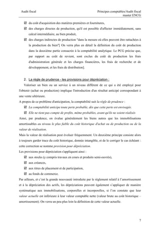 Audit fiscal Principes comptables/Audit fiscal
master ENCG
7
 du coût d'acquisition des matières premières et fournitures,
 des charges directes de production, qu'il est possible d'affecter immédiatement, sans
calcul intermédiaire, au bien produit,
 des charges indirectes de production "dans la mesure où elles peuvent être rattachées à
la production du bien"[ On verra plus en détail la définition du coût de production
dans la deuxième partie consacrée à la comptabilité analytique. Le PCG précise que,
par rapport au coût de revient, sont exclus du coût de production les frais
d'administration générale et les charges financières, les frais de recherche et de
développement, et les frais de distribution].
2. La règle de prudence - les provisions pour dépréciation :
Valoriser un bien ou un service à un niveau différent de ce qui a été employé pour
l'obtenir (achat ou production) implique l'introduction d'un résultat anticipé correspondant à
une vente ultérieure.
A propos de ce problème d'anticipation, la comptabilité suit la règle de prudence :
 La comptabilité anticipe toute perte probable, dès que cette perte est envisagée.
 Elle ne tient pas compte de profits, même probables, avant qu'ils ne soient réalisés
Ainsi, par prudence, on évalue généralement les biens autres que les immobilisations
amortissables au niveau le plus faible du coût historique d'achat ou de production ou de la
valeur de réalisation.
Mais la valeur de réalisation peut évoluer fréquemment. Un deuxième principe consiste alors
à toujours garder trace du coût historique, donnée intangible, et de le corriger le cas échéant :
cette correction se nomme provision pour dépréciation.
Les provisions pour dépréciation s'appliquent ainsi :
 aux stocks (y compris travaux en cours et produits semi-ouvrés),
 aux créances,
 aux titres de placement et de participation,
 au fonds de commerce.
Par ailleurs, et c’est la grande nouveauté introduite par le règlement relatif à l’amortissement
et à la dépréciation des actifs, les dépréciations peuvent également s’appliquer de manière
systématique aux immobilisations, corporelles et incorporelles, si l’on constate que leur
valeur actuelle est inférieure à leur valeur comptable nette (valeur brute au coût historique –
amortissement). On verra un peu plus loin la définition de cette valeur actuelle.
 