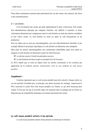 Audit fiscal Principes comptables/Audit fiscal
master ENCG
8
Nous allons maintenant examiner plus précisément les cas des stocks, des créances, des titres
et des immobilisations.
2.1. Les stocks :
C'est l'évaluation des stocks qui prête généralement le plus à discussion. Elle résulte
d'un dénombrement physique par catégorie d'articles, très difficile à contrôler, et d'une
valorisation déterminée par comparaison entre le coût d'entrée en stock des articles considérés
et leur valeur vénale. Le coût d'entrée en stock est égale au coût d'acquisition ou de
production.
Pour les objets qui ne sont pas interchangeables, qui sont individuellement identifiés et par
exemple affectés à des projets spécifiques, le coût d'entrée est déterminé sans ambiguïté.
Mais pour les articles interchangeables non unitairement identifiables après leur entrée en
magasin, le coût d'entrée est déterminé à partir du total formé par :
 le coût des stocks à l'arrêté du précédent exercice,
 le coût d'entrée des biens acquis ou produits lors de l'exercice.
Le PCG stipule que ce total est réparti entre les articles consommés et les existants par
application de la méthode premier entré/premier sorti ou une méthode de coût moyen
pondéré.
Complément :
Il précise également que ce coût moyen pondéré peut être calculé à chaque entrée ou
sur une période n'excédant pas, en principe, une durée moyenne de stockage. Auparavant le
PCG autorisait le calcul d'un coût moyen pondéré sur l'année, ce qui était beaucoup plus
simple. Il n'est pas sûr que la nouvelle règle soit respectée dans la pratique par les firmes ne
disposant pas de comptabilité analytique à inventaire permanent des stocks.
Le coût moyen pondéré unitaire d'une période
Le coût moyen pondéré unitaire d'une période est donné par la formule :
 