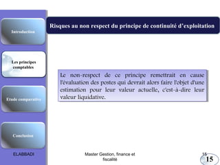 Les principes comptables fondamentaux
Risques au non respect du principe de continuité d’exploitation
Introduction

Les principes
comptables

Etude comparative

Le non-respect de ce principe remettrait en cause
Le non-respect de ce principe remettrait en cause
l'évaluation des postes qui devrait alors faire l'objet d'une
l'évaluation des postes qui devrait alors faire l'objet d'une
estimation pour leur valeur actuelle, c'est-à-dire leur
estimation pour leur valeur actuelle, c'est-à-dire leur
valeur liquidative.
valeur liquidative.

Conclusion

ELABBADI

Master Gestion, finance et
fiscalité

15

15

 