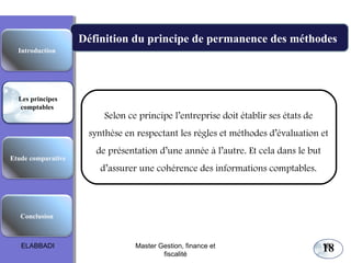 Les principes comptables fondamentaux

Définition du principe de permanence des méthodes
Introduction

Les principes
comptables

Selon ce principe l’entreprise doit établir ses états de
synthèse en respectant les règles et méthodes d’évaluation et

Etude comparative

de présentation d’une année à l’autre. Et cela dans le but
d’assurer une cohérence des informations comptables.

Conclusion

ELABBADI

Master Gestion, finance et
fiscalité

18

18

 