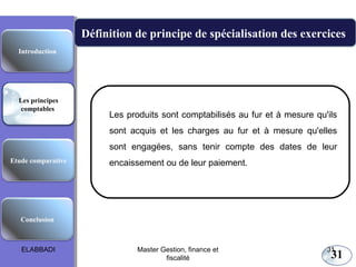 Les principes comptables fondamentaux

Définition de principe de spécialisation des exercices
Introduction

Les principes
comptables

Les produits sont comptabilisés au fur et à mesure qu'ils
sont acquis et les charges au fur et à mesure qu'elles
sont engagées, sans tenir compte des dates de leur

Etude comparative

encaissement ou de leur paiement.

Conclusion

ELABBADI

Master Gestion, finance et
fiscalité

31

31

 