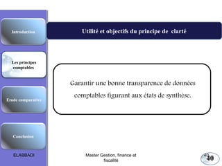 Les principes comptables fondamentaux

Introduction

Utilité et objectifs du principe de clarté

Les principes
comptables

Garantir une bonne transparence de données
Etude comparative

comptables figurant aux états de synthèse.

Conclusion

ELABBADI

Master Gestion, finance et
fiscalité

40

40

 