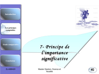 Les principes comptables fondamentaux

Introduction

Les principes
comptables

Etude comparative

Conclusion

ELABBADI

7- Principe de
7- Principe de
l’importance
l’importance
significative
significative
Master Gestion, finance et
fiscalité

42

42

 