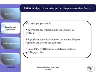 Les principes comptables fondamentaux
Utilité et objectifs du principe de l’importance significative
Introduction

Ce principe permet de :
Les principes
comptables

Etude comparative

Regrouper des informations sur les états de
synthèse
Supprimer toute information qui ne modifie pas
l’opinion du lecteur des comptes
Compléter L’ETIC par autant d’informations
qu’elle juge utile

Conclusion

ELABBADI

Master Gestion, finance et
fiscalité

44

44

 