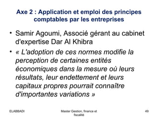 Axe 2 : Application et emploi des principes
comptables par les entreprises

• Samir Agoumi, Associé gérant au cabinet
d'expertise Dar Al Khibra
• « L'adoption de ces normes modifie la 
perception de certaines entités 
économiques dans la mesure où leurs 
résultats, leur endettement et leurs 
capitaux propres pourrait connaître 
d'importantes variations »
ELABBADI

Master Gestion, finance et
fiscalité

49

 