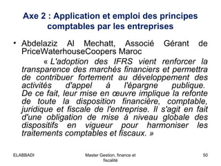 Axe 2 : Application et emploi des principes
comptables par les entreprises
• Abdelaziz Al Mechatt, Associé Gérant de
PriceWaterhouseCoopers Maroc
« L'adoption  des  IFRS  vient  renforcer  la 
transparence des marchés financiers et permettra 
de  contribuer  fortement  au  développement  des 
activités  d'appel  à  l'épargne  publique. 
De ce fait, leur mise en œuvre implique la refonte 
de  toute  la  disposition  financière,  comptable, 
juridique  et  fiscale  de  l'entreprise.  Il  s'agit  en  fait 
d'une  obligation  de  mise  à  niveau  globale  des 
dispositifs  en  vigueur  pour  harmoniser  les 
traitements comptables et fiscaux. »
ELABBADI

Master Gestion, finance et
fiscalité

50

 