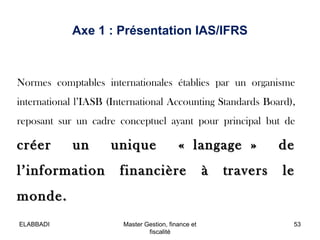 Axe 1 : Présentation IAS/IFRS

Normes comptables internationales établies par un organisme
international l’IASB (International Accounting Standards Board),
reposant sur un cadre conceptuel ayant pour principal but de

créer

un

l’information

unique

« langage »

financière

à

travers

de
le

monde.
ELABBADI

Master Gestion, finance et
fiscalité

53

 