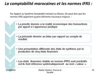 La comptabilité marocaines et les normes IFRS :
Par Apport au Système Comptable existant au Maroc, On peut dire que les
normes IFRS apportent quatre éléments nouveaux majeurs :

ELABBADI

Master Gestion, finance et
fiscalité

76

 