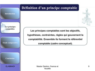 Définition d’un principe comptable
Introduction

Les principes
comptables

Les principes comptables sont les objectifs,
hypothèses, contraintes, règles qui gouvernent la
comptabilité. Ensemble ils forment le référentiel

Etude comparative

comptable (cadre conceptuel).

Conclusion

ELABBADI

Master Gestion, finance et
fiscalité

9

 