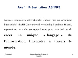 Axe 1 : Présentation IAS/IFRS

Normes comptables internationales établies par un organisme
international l’IASB (Internati...