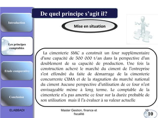 Etude comparative
Les principes
comptables
Conclusion
Introduction
Mise en situation
La cimenterie SMC a construit un four supplémentaire
d’une capacité de 500 000 t/an dans la perspective d’un
doublement de sa capacité de production. Une fois la
construction achevé le marché du ciment de l’entreprise
s’est effondré du faite de démarrage de la cimenterie
concurrente CIMA et de la stagnation du marché national
du ciment Aucune perspective d’utilisation de ce four n’est
envisageable même à long terme. Le comptable de la
cimenterie n’a pas amortie ce four sur la durée probable de
son utilisation mais il l’a évaluer à sa valeur actuelle
Les principes comptables fondamentaux
De quel principe s’agit il?
10
ELABBADI 10Master Gestion, finance et
fiscalité
 