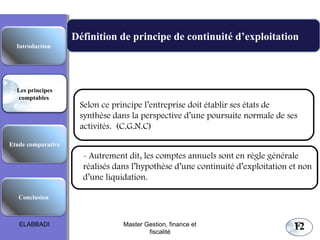 Définition de principe de continuité d’exploitation
Selon ce principe l’entreprise doit établir ses états de
synthèse dans la perspective d’une poursuite normale de ses
activités. (C.G.N.C)
Les principes comptables fondamentaux
Etude comparative
Les principes
comptables
Conclusion
Introduction
12
- Autrement dit, les comptes annuels sont en règle générale
réalisés dans l’hypothèse d’une continuité d’exploitation et non
d’une liquidation.
ELABBADI 12Master Gestion, finance et
fiscalité
 