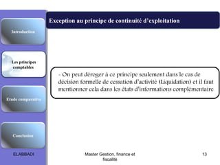Exception au principe de continuité d’exploitation
Les principes comptables fondamentaux
Etude comparative
Les principes
comptables
Conclusion
Introduction
- On peut déroger à ce principe seulement dans le cas de
décision formelle de cessation d’activité (Liquidation) et il faut
mentionner cela dans les états d’informations complémentaire
ELABBADI 13Master Gestion, finance et
fiscalité
 