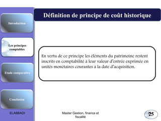 25
Définition de principe de coût historique
En vertu de ce principe les éléments du patrimoine restent
inscrits en comptabilité à leur valeur d’entrée exprimée en
unités monétaires courantes à la date d’acquisition.  
Les principes comptables fondamentaux
Etude comparative
Les principes
comptables
Conclusion
Introduction
ELABBADI 25Master Gestion, finance et
fiscalité
 