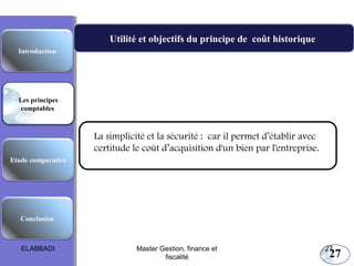 27
Utilité et objectifs du principe de coût historique
La simplicité et la sécurité : car il permet d’établir avec
certitude le coût d’acquisition d'un bien par l'entreprise.
Les principes comptables fondamentaux
Etude comparative
Les principes
comptables
Conclusion
Introduction
ELABBADI 27Master Gestion, finance et
fiscalité
 