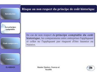 Etude comparative
Les principes
comptables
Conclusion
Introduction
Risque au non respect du principe de coût historique
En cas de non respect du principe comptable du coût
historique, les comparaisons entre entreprises l'appliquant
et celles ne l’appliquant pas risquent d’être faussées ou
biaisées.
En cas de non respect du principe comptable du coût
historique, les comparaisons entre entreprises l'appliquant
et celles ne l’appliquant pas risquent d’être faussées ou
biaisées.
Les principes comptables fondamentaux
28ELABBADI 28Master Gestion, finance et
fiscalité
 