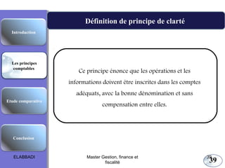 39
Définition de principe de clarté
Les principes comptables fondamentaux
Ce principe énonce que les opérations et les
informations doivent être inscrites dans les comptes
adéquats, avec la bonne dénomination et sans
compensation entre elles.
Etude comparative
Les principes
comptables
Conclusion
Introduction
ELABBADI 39Master Gestion, finance et
fiscalité
 