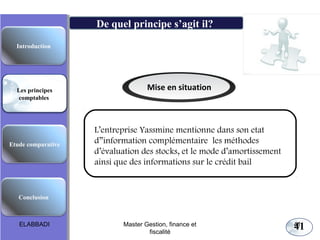 41
Mise en situation
L’entreprise Yassmine mentionne dans son etat
d”information complémentaire les méthodes
d’évaluation des stocks, et le mode d’amortissement
ainsi que des informations sur le crédit bail
Les principes comptables fondamentaux
De quel principe s’agit il?
Etude comparative
Les principes
comptables
Conclusion
Introduction
ELABBADI 41Master Gestion, finance et
fiscalité
 