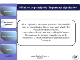 43
Définition de principe de l’importance significative
Les principes comptables fondamentaux
Selon ce principe les états de synthèses doivent révéler
tous les éléments dont l’importance peut affecter les
évaluations et les décisions .
c’est-à-dire celles qui sont susceptibles d’influencer
l’opinion que les lecteurs peuvent avoir sur le
patrimoine, la situation financière et les résultats de
l’entreprise.
Etude comparative
Les principes
comptables
Conclusion
Introduction
ELABBADI 43Master Gestion, finance et
fiscalité
 