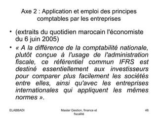 Axe 2 : Application et emploi des principes
comptables par les entreprises
• (extraits du quotidien marocain l'économiste
du 6 juin 2005)
• « A la différence de la comptabilité nationale, 
plutôt  conçue  à  l'usage  de  l'administration 
fiscale,  ce  référentiel  commun  IFRS  est 
destiné  essentiellement  aux  investisseurs 
pour  comparer  plus  facilement  les  sociétés 
entre  elles,  ainsi  qu'avec  les  entreprises 
internationales  qui  appliquent  les  mêmes 
normes ».
48Master Gestion, finance et
fiscalité
ELABBADI
 
