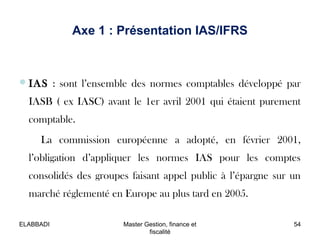 IAS : sont l’ensemble des normes comptables développé par
IASB ( ex IASC) avant le 1er avril 2001 qui étaient purement
comptable.
La commission européenne a adopté, en février 2001,
l’obligation d’appliquer les normes IAS pour les comptes
consolidés des groupes faisant appel public à l’épargne sur un
marché réglementé en Europe au plus tard en 2005.
Axe 1 : Présentation IAS/IFRS
54Master Gestion, finance et
fiscalité
ELABBADI
 