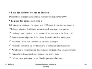  Pour les sociétés cotées en Bourse :
Publiant des comptes consolidés à compter du 1er janvier 2005.
 Et pour les autres sociétés ?
Elles peuvent envisager de passer aux IFRS pour les raisons suivantes :
L’harmonisation des filiales marocaines des groupes européens
 Envisager une cotation ou un recours à un instrument de dette coté
 Avoir une vue objective de la valeur financière de leur entreprise
 Favoriser l’accès aux marchés de capitaux étrangers
 Faciliter l’obtention de crédits auprès d’établissements financiers
 Améliorer la comparabilité des comptes par rapports à ses concurrents
 Répondre à la demande des banques ou autres tiers
 Préparer une présence ou un développement à l’étranger
58Master Gestion, finance et
fiscalité
ELABBADI
 