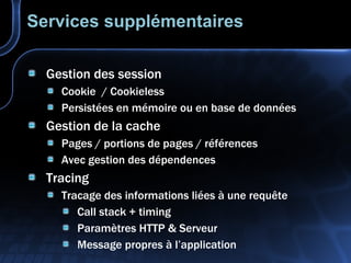 Services supplémentaires Gestion des session Cookie  / Cookieless Persistées en mémoire ou en base de données Gestion de la cache Pages / portions de pages / références Avec gestion des dépendences Tracing Tracage des informations liées à une requête Call stack + timing Paramètres HTTP & Serveur Message propres à l’application 
