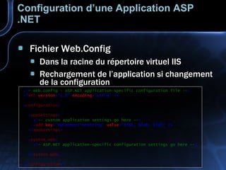 Configuration d’une Application ASP .NET Fichier Web.Config Dans la racine du répertoire virtuel IIS Rechargement de l’application si changement de la configuration <! — web.config - ASP.NET application-specific configuration file -- > <? xml   version ="1.0"   encoding ="utf-8"   ?> < configuration > < appSettings > <! -- custom application settings go here -- > < add   key ="MyConnectionString"   value ="blah, blah, blah"   /> </ appSettings > < system.web > <! — ASP.NET application-specific configuration settings go here -- >   </ system.web > </ configuration > 