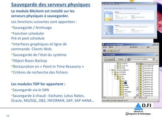 12 
Sauvegarde des serveurs physiques 
Le module BAclient est installé sur les 
serveurs physiques à sauvegarder. 
Les fonctions suivantes sont apportées : 
Sauvegarde / Archivage 
Fonction scheduler 
Pré et post schedule 
Interfaces graphiques et ligne de 
commande. Clients Web. 
Sauvegarde de l’état du système 
Object Bases Backup 
Restauration en « Point In Time Recovery » 
Critères de recherche des fichiers 
Les modules TDP for apportent : 
•Sauvegarde via le SAN 
•Sauvegarde à chaud : Exchane; Lotus Notes, 
Oracle, MS/SQL, DB2, INFORMIX, SAP, SAP HANA… 
 
