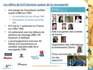 1188 
Les offres de D.FI Services autour de la sauvegarde 
• Une équipe de Consultants certifiés 
auprès d’IBM sur TSM. 
• Co-animation du User Group TSM 
• Participation au réseau social des 
labs. 
• D.FI est le 1er partenaire en France 
sur l’offre TSM. 
• Un partenariat avec les éditeurs de 
solutions de stockage (IBM, HP, 
Quantum et NetApp) 
• L’accompagnement d’environ 90 
Clients à la maintenance en 
condition opérationnelle de la 
sauvegarde TSM. 
Une équipe de Consultants : 
Aide à la gestion des contrats 
de licence : 
Organisation des café-technos 
et événements Clients : 
Force commerciale : 60 I.A. 
Un site : 
www.d.fi.fr 
LES CONCEPTS DE BASE DE TSM 7.1.1 
 