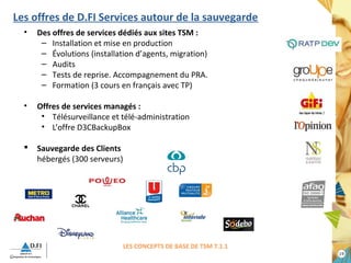 1199 
Les offres de D.FI Services autour de la sauvegarde 
• Des offres de services dédiés aux sites TSM : 
– Installation et mise en production 
– Évolutions (installation d’agents, migration) 
– Audits 
– Tests de reprise. Accompagnement du PRA. 
– Formation (3 cours en français avec TP) 
• Offres de services managés : 
• Télésurveillance et télé-administration 
• L’offre D3CBackupBox 
 Sauvegarde des Clients 
hébergés (300 serveurs) 
LES CONCEPTS DE BASE DE TSM 7.1.1 
 