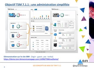 8 
Objectif TSM 7.1.1 : une administration simplifiée 
Démonstration sur le site IBM : (login : guest ; pw : tonka) 
https://demo.tsm.ibmserviceengage.com:11090/TSMLiveDemo/ 
LES CONCEPTS DE BASE DE TSM 7.1.1 
 