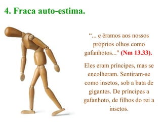 “... e éramos aos nossos
próprios olhos como
gafanhotos..." (Nm 13.33).
Eles eram príncipes, mas se
encolheram. Sentiram-se
como insetos, sob a bata de
gigantes. De príncipes a
gafanhoto, de filhos do rei a
insetos.
4. Fraca auto-estima.
 