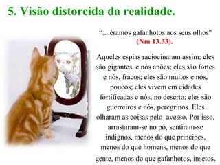 5. Visão distorcida da realidade.
“... éramos gafanhotos aos seus olhos"
(Nm 13.33).
Aqueles espias raciocinaram assim: eles
são gigantes, e nós anões; eles são fortes
e nós, fracos; eles são muitos e nós,
poucos; eles vivem em cidades
fortificadas e nós, no deserto; eles são
guerreiros e nós, peregrinos. Eles
olharam as coisas pelo avesso. Por isso,
arrastaram-se no pó, sentiram-se
indignos, menos do que príncipes,
menos do que homens, menos do que
gente, menos do que gafanhotos, insetos.
 