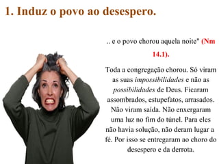 1. Induz o povo ao desespero.
.. e o povo chorou aquela noite" (Nm
14.1).
Toda a congregação chorou. Só viram
as suas impossibilidades e não as
possibilidades de Deus. Ficaram
assombrados, estupefatos, arrasados.
Não viram saída. Não enxergaram
uma luz no fim do túnel. Para eles
não havia solução, não deram lugar a
fé. Por isso se entregaram ao choro do
desespero e da derrota.
 