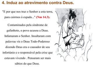 4. Induz ao atrevimento contra Deus.
"E por que nos traz o Senhor a esta terra,
para cairmos à espada..." (Nm 14.3).
Contaminados pela síndrome de
gafanhoto, o povo acusou a Deus.
Infamaram o Senhor. Insultaram com
palavras vis o Deus Todo-Poderoso
dizendo Deus era o causador de seu
infortúnio e o responsável pela crise que
estavam vivendo . Pensaram ser mais
sábios do que Deus.
 