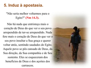 5. Induz à apostasia.
"Não seria melhor voltarmos para o
Egito?" (Nm 14.3).
Não há nada que entristeça mais o
coração de Deus do que ver o seu povo
arrependido de ter-se arrependido. Nada
fere mais o coração de Deus do que ver o
seu povo insultar a Sua graça e querer
voltar atrás, sentindo saudades do Egito.
Aquele povo se pôs cansado de Deus, da
Sua direção, da Sua companhia e de Seu
sustento. Eles se esqueceram dos
benefícios de Deus e dos açoites dos
carrascos.
 