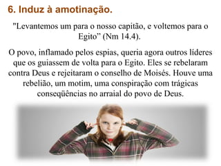 6. Induz à amotinação.
"Levantemos um para o nosso capitão, e voltemos para o
Egito” (Nm 14.4).
O povo, inflamado pelos espias, queria agora outros líderes
que os guiassem de volta para o Egito. Eles se rebelaram
contra Deus e rejeitaram o conselho de Moisés. Houve uma
rebelião, um motim, uma conspiração com trágicas
conseqüências no arraial do povo de Deus.
 
