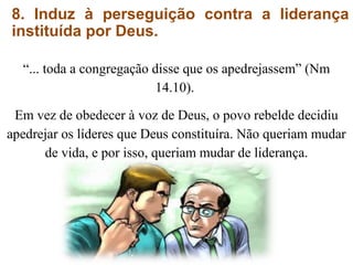 8. Induz à perseguição contra a liderança
instituída por Deus.
“... toda a congregação disse que os apedrejassem” (Nm
14.10).
Em vez de obedecer à voz de Deus, o povo rebelde decidiu
apedrejar os líderes que Deus constituíra. Não queriam mudar
de vida, e por isso, queriam mudar de liderança.
 