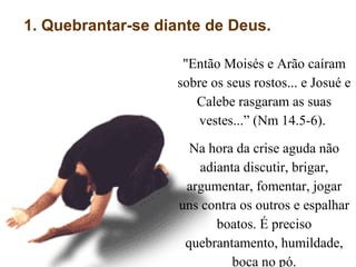 1. Quebrantar-se diante de Deus.
"Então Moisés e Arão caíram
sobre os seus rostos... e Josué e
Calebe rasgaram as suas
vestes...” (Nm 14.5-6).
Na hora da crise aguda não
adianta discutir, brigar,
argumentar, fomentar, jogar
uns contra os outros e espalhar
boatos. É preciso
quebrantamento, humildade,
boca no pó.
 